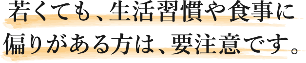 若くても、生活習慣や食事に偏りがある方は、要注意です。