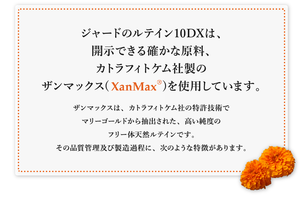 ジャードのルテイン10DXは、開示できる確かな原料、カトラフィトケム社製のザンマックス(XanMaxR)を使用しています。ザンマックスは、カトラフィトケム社の特許技術でマリーゴールドから抽出された、高い純度のフリー体天然ルテインです。その品質管理及び製造過程に、次のような特徴があります。