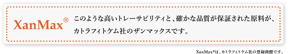 このような高いトレーサビリティと、確かな品質が保証された原料が、
  カトラフィトケム社のザンマックスです。XanMaxRは、カトラフィトケム社の登録商標です。